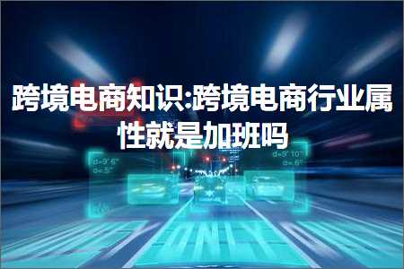 跨境电商知识:跨境电商行业属性就是加班吗